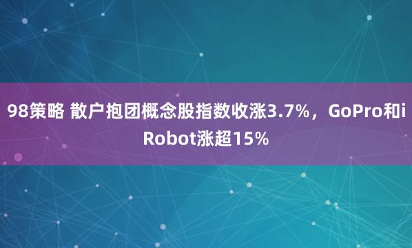 98策略 散户抱团概念股指数收涨3.7%，GoPro和iRobot涨超15%