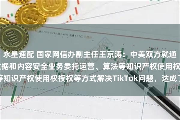 永星速配 国家网信办副主任王京涛：中美双方就通过TikTok美国用户数据和内容安全业务委托运营、算法等知识产权使用权授权等方式解决TikTok问题，达成了基本共识