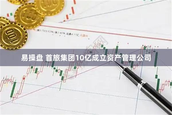 易操盘 首旅集团10亿成立资产管理公司