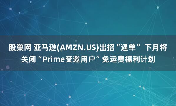 股巢网 亚马逊(AMZN.US)出招“逼单” 下月将关闭“Prime受邀用户”免运费福利计划