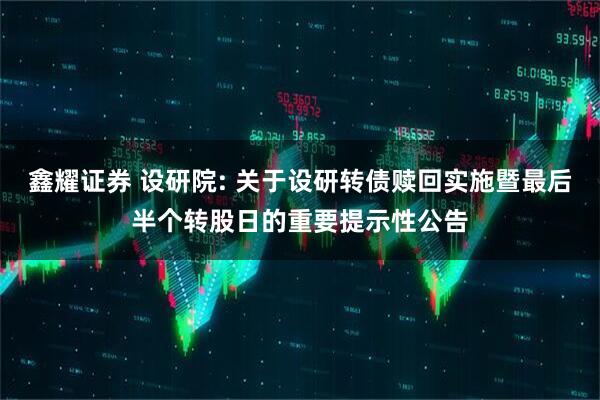 鑫耀证券 设研院: 关于设研转债赎回实施暨最后半个转股日的重要提示性公告