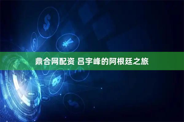 鼎合网配资 吕宇峰的阿根廷之旅