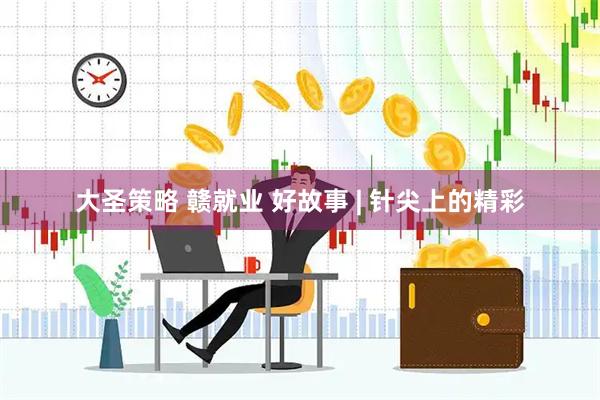 大圣策略 赣就业 好故事 | 针尖上的精彩