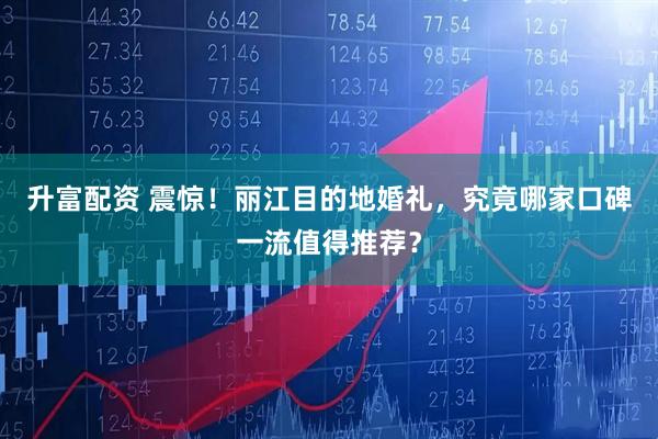 升富配资 震惊！丽江目的地婚礼，究竟哪家口碑一流值得推荐？