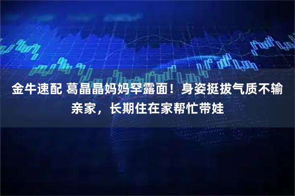 金牛速配 葛晶晶妈妈罕露面！身姿挺拔气质不输亲家，长期住在家帮忙带娃