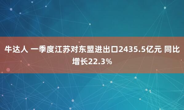 牛达人 一季度江苏对东盟进出口2435.5亿元 同比增长22.3%