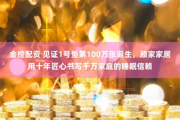 金控配资 见证1号垫第100万张诞生，顾家家居用十年匠心书写千万家庭的睡眠信赖