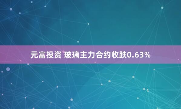 元富投资 玻璃主力合约收跌0.63%