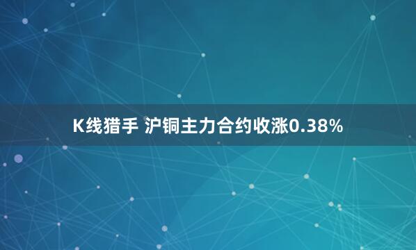 K线猎手 沪铜主力合约收涨0.38%