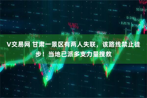 V交易网 甘肃一景区有两人失联，该路线禁止徒步！当地已派多支力量搜救
