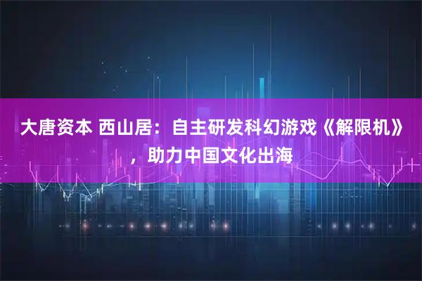 大唐资本 西山居：自主研发科幻游戏《解限机》，助力中国文化出海