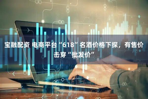 宝融配资 电商平台“618”名酒价格下探，有售价击穿“批发价”