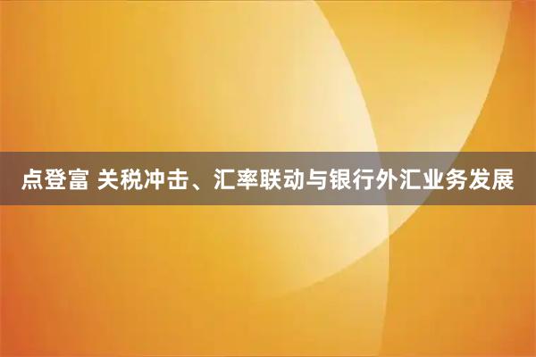 点登富 关税冲击、汇率联动与银行外汇业务发展