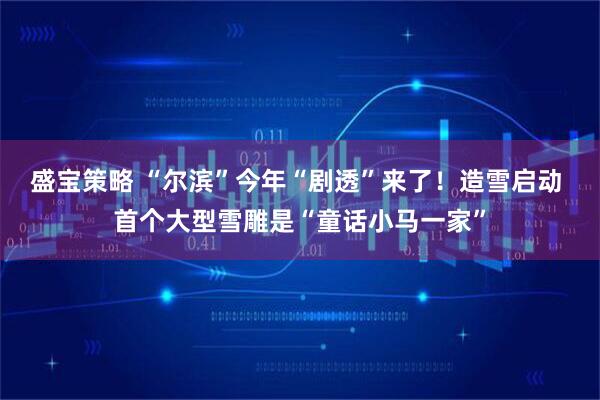盛宝策略 “尔滨”今年“剧透”来了！造雪启动 首个大型雪雕是“童话小马一家”
