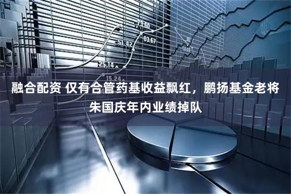 融合配资 仅有合管药基收益飘红，鹏扬基金老将朱国庆年内业绩掉队