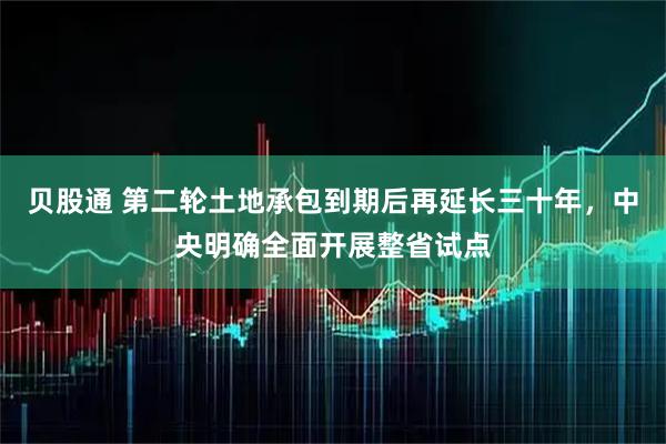贝股通 第二轮土地承包到期后再延长三十年，中央明确全面开展整省试点