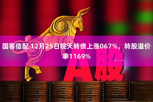 国客信配 12月25日皖天转债上涨067%，转股溢价率1169%