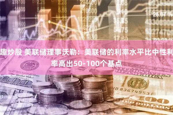 趣炒股 美联储理事沃勒：美联储的利率水平比中性利率高出50-100个基点