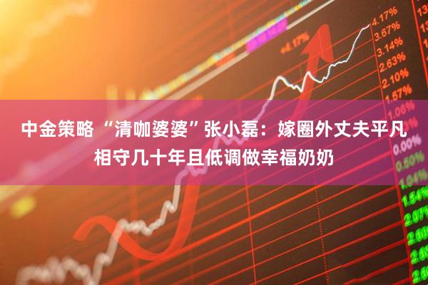 中金策略 “清咖婆婆”张小磊：嫁圈外丈夫平凡相守几十年且低调做幸福奶奶