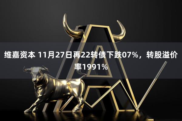 维嘉资本 11月27日再22转债下跌07%，转股溢价率1991%