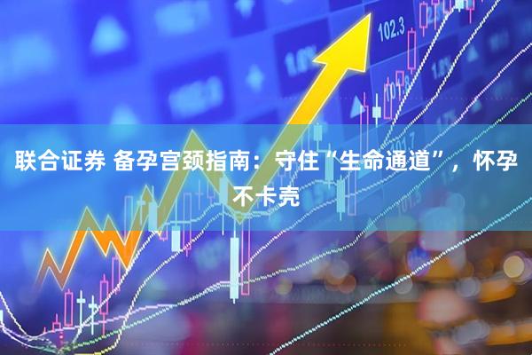 联合证券 备孕宫颈指南：守住“生命通道”，怀孕不卡壳