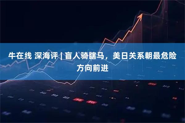牛在线 深海评 | 盲人骑瞎马，美日关系朝最危险方向前进