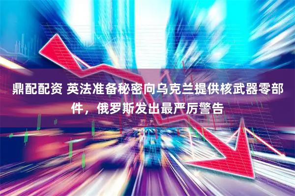 鼎配配资 英法准备秘密向乌克兰提供核武器零部件，俄罗斯发出最严厉警告