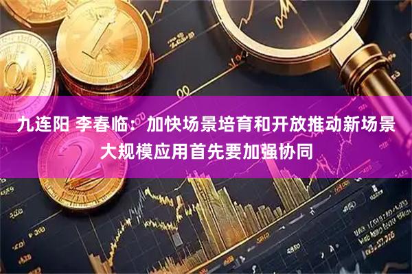 九连阳 李春临：加快场景培育和开放推动新场景大规模应用首先要加强协同
