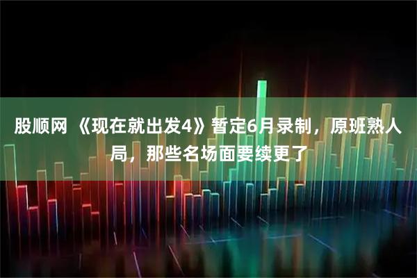 股顺网 《现在就出发4》暂定6月录制，原班熟人局，那些名场面要续更了