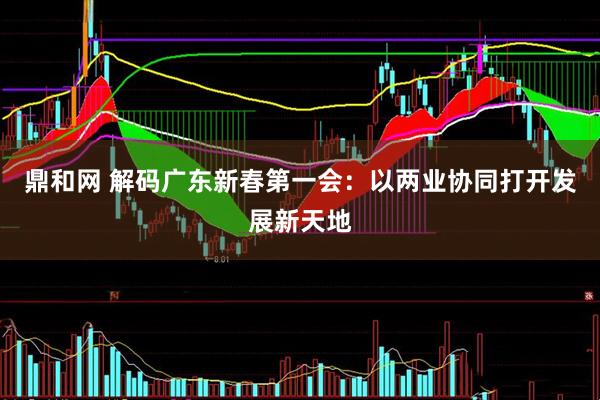 鼎和网 解码广东新春第一会：以两业协同打开发展新天地