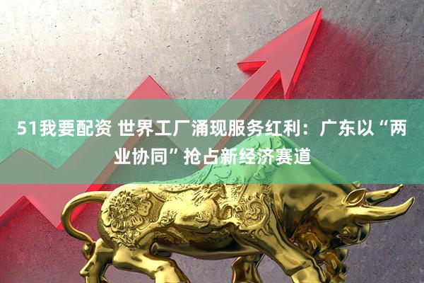 51我要配资 世界工厂涌现服务红利：广东以“两业协同”抢占新经济赛道