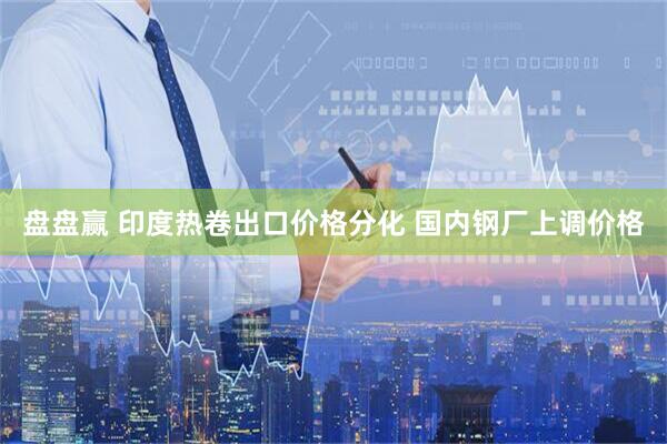 盘盘赢 印度热卷出口价格分化 国内钢厂上调价格